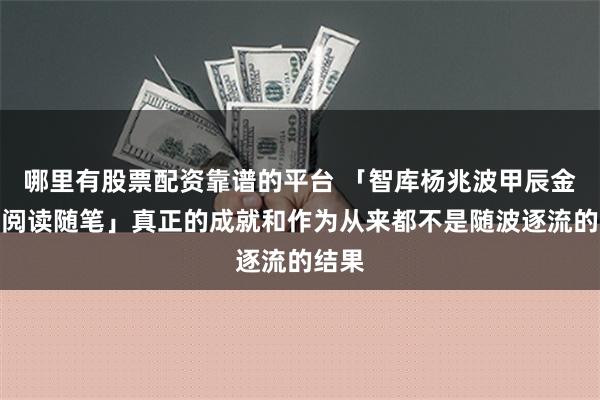 哪里有股票配资靠谱的平台 「智库杨兆波甲辰金龙年阅读随笔」真正的成就和作为从来都不是随波逐流的结果