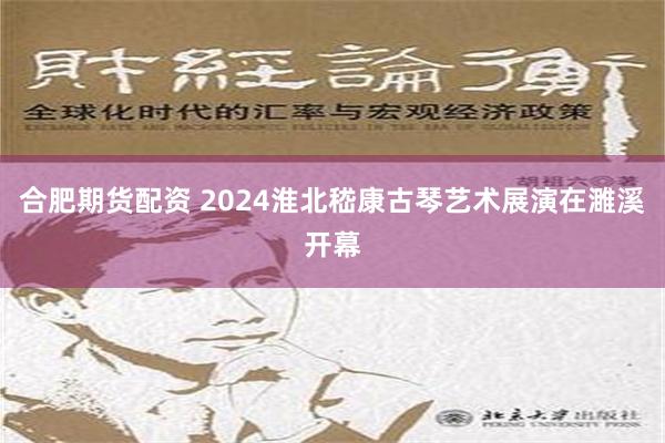 合肥期货配资 2024淮北嵇康古琴艺术展演在濉溪开幕