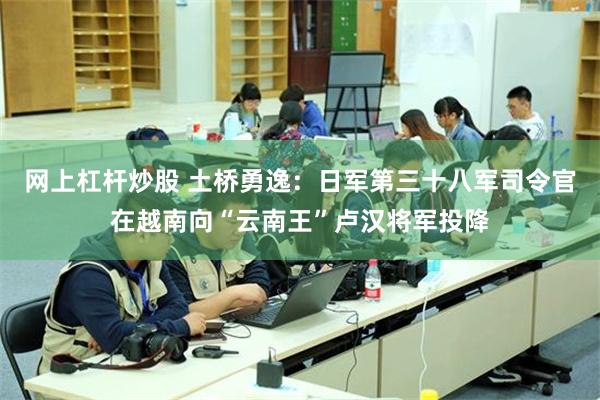 网上杠杆炒股 土桥勇逸：日军第三十八军司令官在越南向“云南王”卢汉将军投降