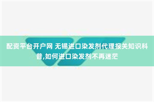 配资平台开户网 无锡进口染发剂代理报关知识科普,如何进口染发剂不再迷茫