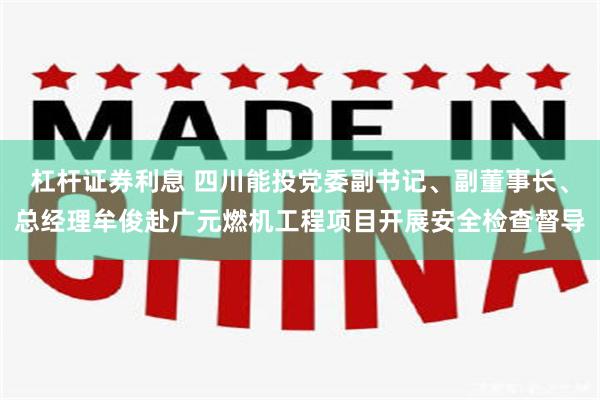 杠杆证券利息 四川能投党委副书记、副董事长、总经理牟俊赴广元燃机工程项目开展安全检查督导