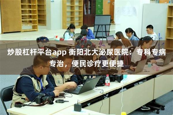 炒股杠杆平台app 衡阳北大泌尿医院：专科专病专治，便民诊疗更便捷