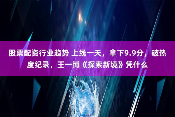 股票配资行业趋势 上线一天，拿下9.9分，破热度纪录，王一博《探索新境》凭什么