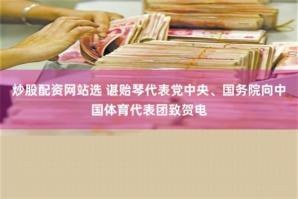 炒股配资网站选 谌贻琴代表党中央、国务院向中国体育代表团致贺电