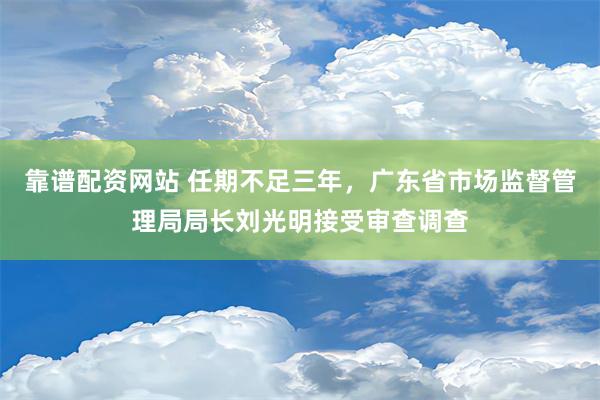 靠谱配资网站 任期不足三年，广东省市场监督管理局局长刘光明接受审查调查