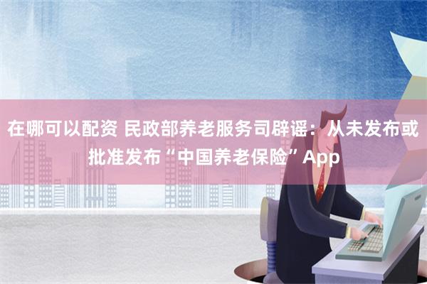 在哪可以配资 民政部养老服务司辟谣：从未发布或批准发布“中国养老保险”App