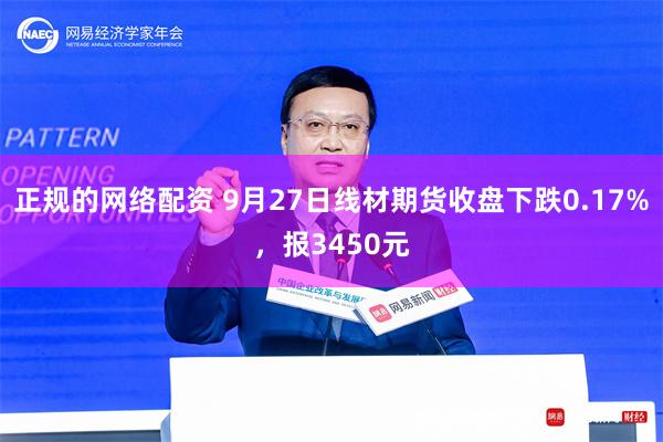 正规的网络配资 9月27日线材期货收盘下跌0.17%，报3450元