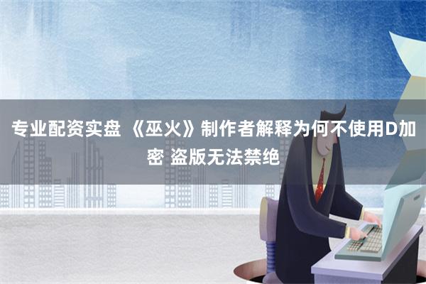 专业配资实盘 《巫火》制作者解释为何不使用D加密 盗版无法禁绝