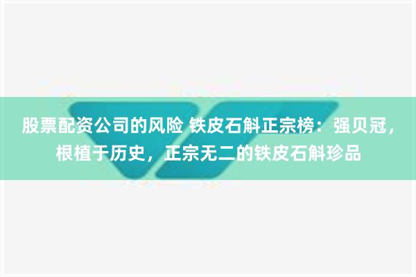 股票配资公司的风险 铁皮石斛正宗榜：强贝冠，根植于历史，正宗无二的铁皮石斛珍品