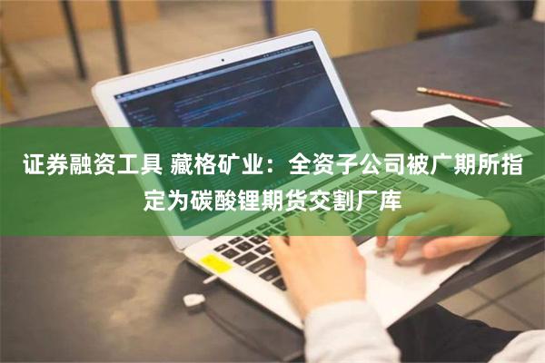 证券融资工具 藏格矿业：全资子公司被广期所指定为碳酸锂期货交割厂库