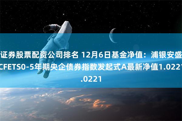 证券股票配资公司排名 12月6日基金净值：浦银安盛CFETS0-5年期央企债券指数发起式A最新净值1.0221