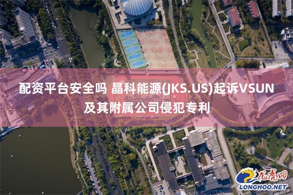 配资平台安全吗 晶科能源(JKS.US)起诉VSUN及其附属公司侵犯专利