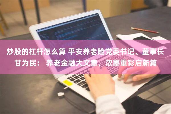 炒股的杠杆怎么算 平安养老险党委书记、董事长甘为民： 养老金融大文章，浓墨重彩启新篇